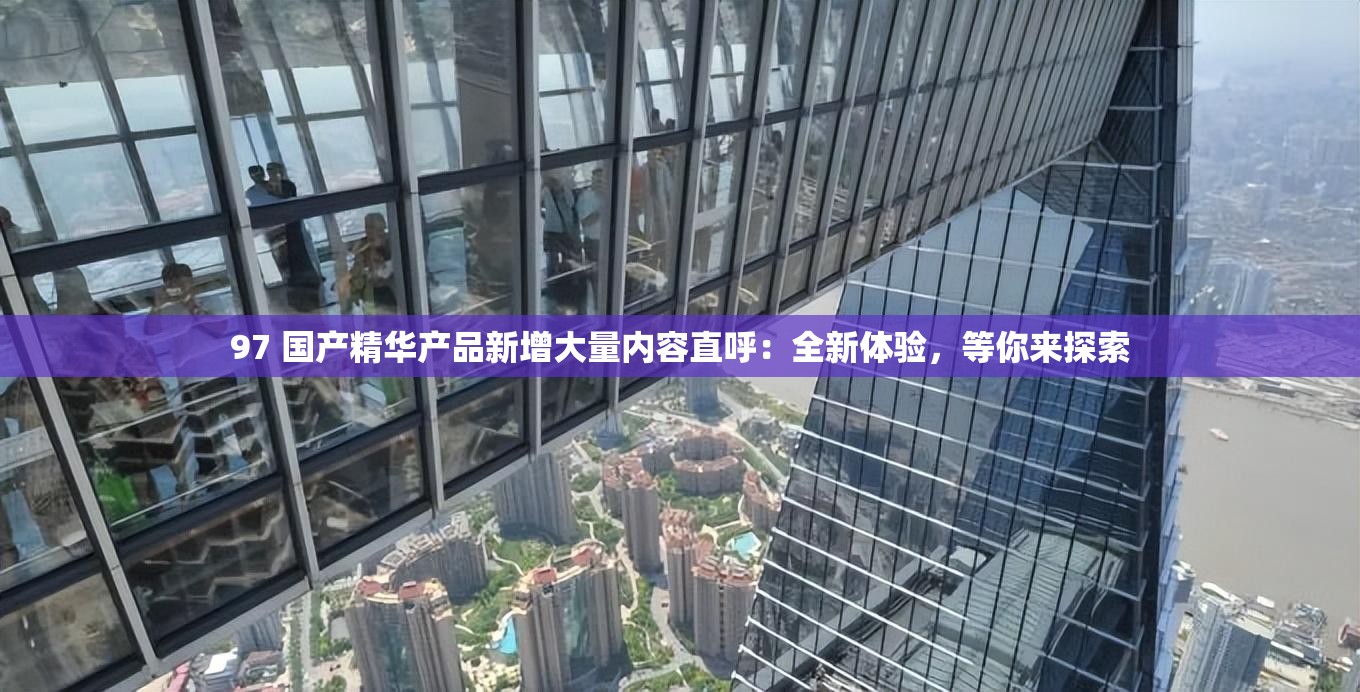 97 国产精华产品新增大量内容直呼：全新体验，等你来探索