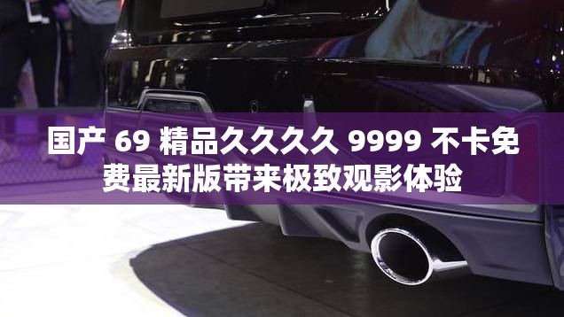 国产 69 精品久久久久 9999 不卡免费最新版带来极致观影体验