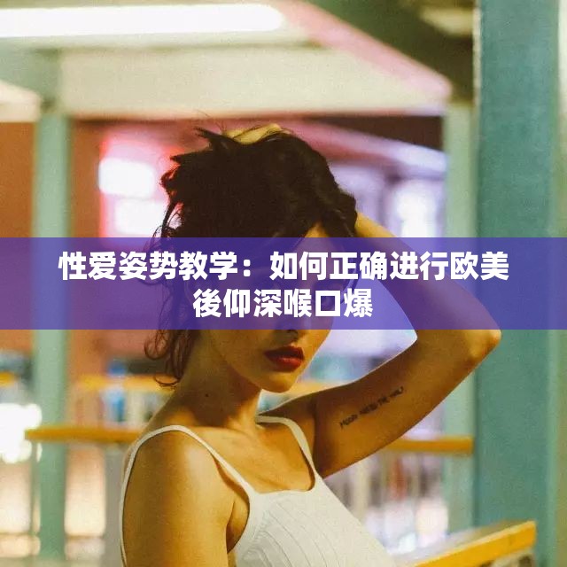 性爱姿势教学：如何正确进行欧美後仰深喉口爆