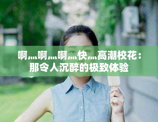 啊灬啊灬啊灬快灬高潮校花：那令人沉醉的极致体验