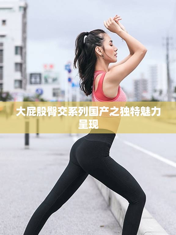 大屁股臀交系列国产之独特魅力呈现