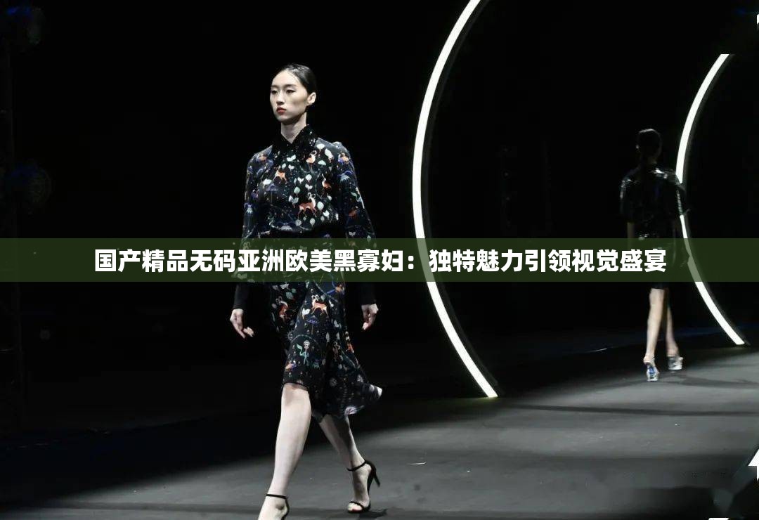 国产精品无码亚洲欧美黑寡妇：独特魅力引领视觉盛宴