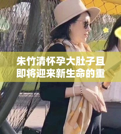 朱竹清怀孕大肚子且即将迎来新生命的重要时刻