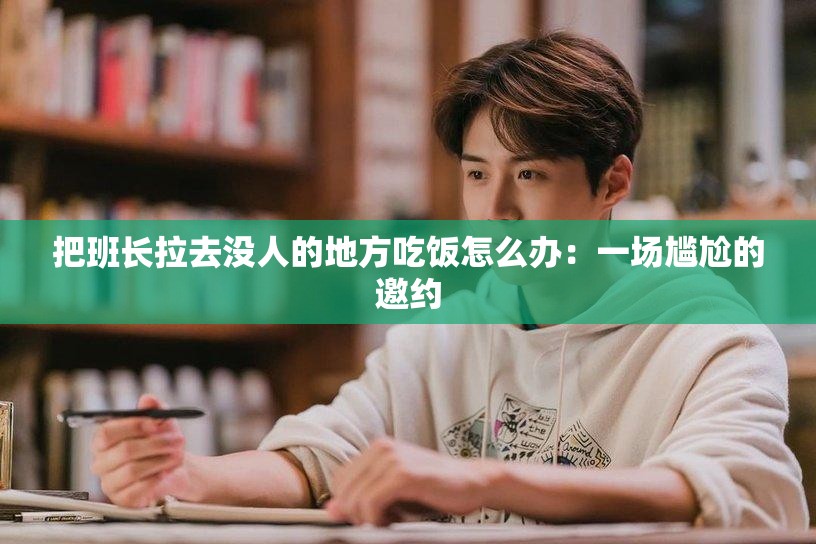 把班长拉去没人的地方吃饭怎么办：一场尴尬的邀约