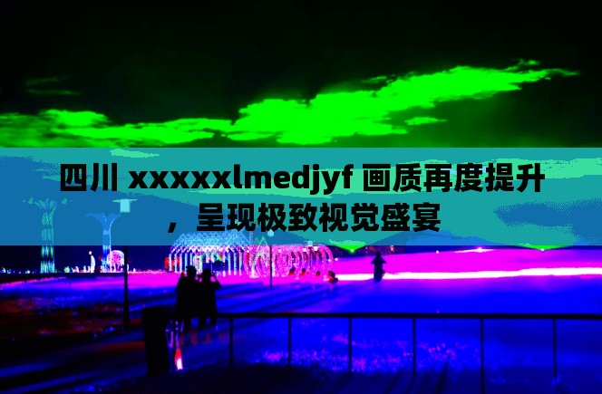 四川 xxxxxlmedjyf 画质再度提升，呈现极致视觉盛宴