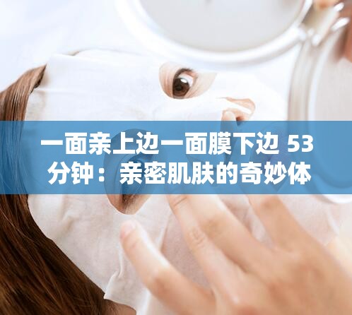 一面亲上边一面膜下边 53 分钟：亲密肌肤的奇妙体验