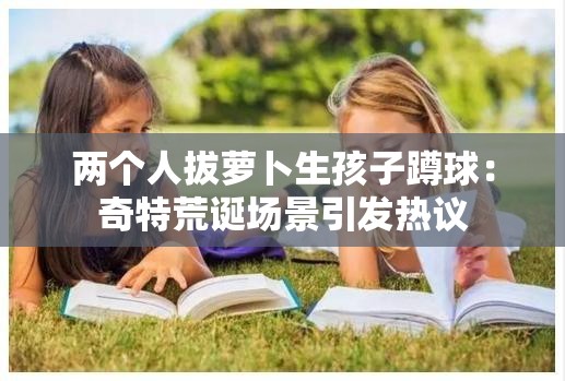 两个人拔萝卜生孩子蹲球：奇特荒诞场景引发热议