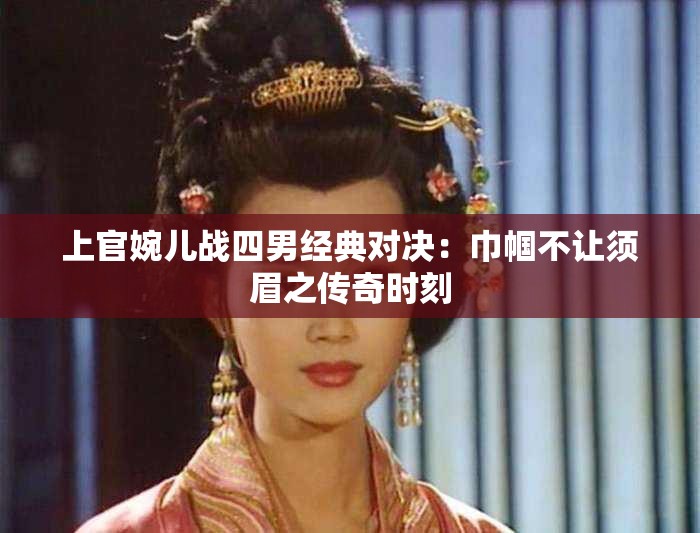 上官婉儿战四男经典对决：巾帼不让须眉之传奇时刻