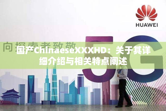国产ChinaeseXXXHD：关于其详细介绍与相关特点阐述