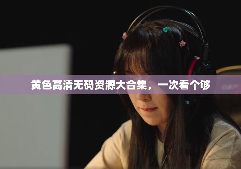 黄色高清无码资源大合集，一次看个够