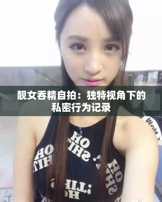 靓女吞精自拍：独特视角下的私密行为记录