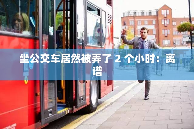 坐公交车居然被弄了 2 个小时：离谱