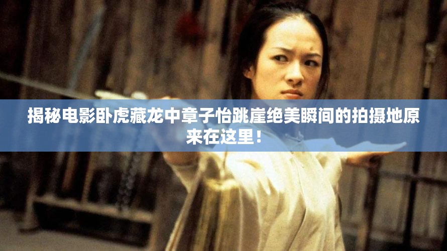 揭秘电影卧虎藏龙中章子怡跳崖绝美瞬间的拍摄地原来在这里！