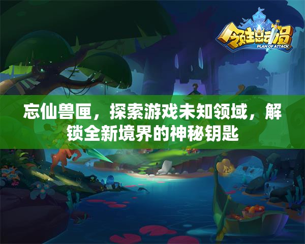 忘仙兽匣，探索游戏未知领域，解锁全新境界的神秘钥匙