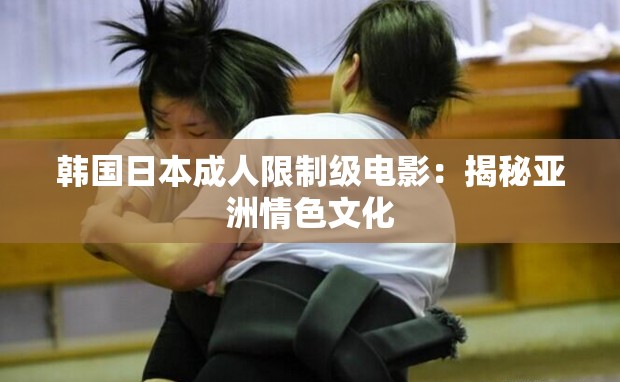 韩国日本成人限制级电影：揭秘亚洲情色文化