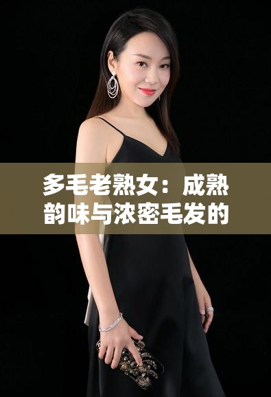 多毛老熟女：成熟韵味与浓密毛发的独特魅力