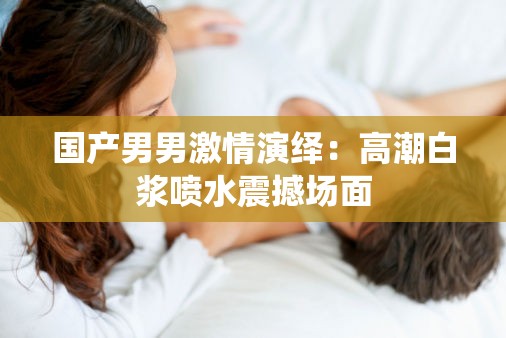 国产男男激情演绎：高潮白浆喷水震撼场面