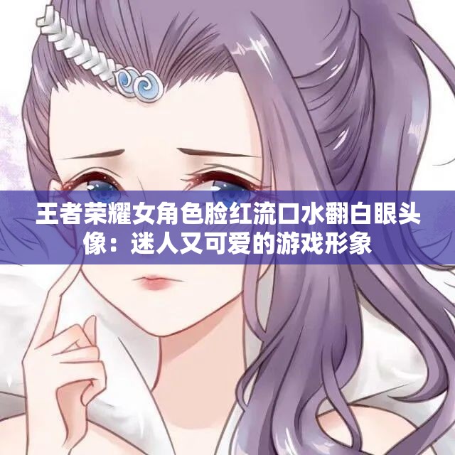 王者荣耀女角色脸红流口水翻白眼头像：迷人又可爱的游戏形象