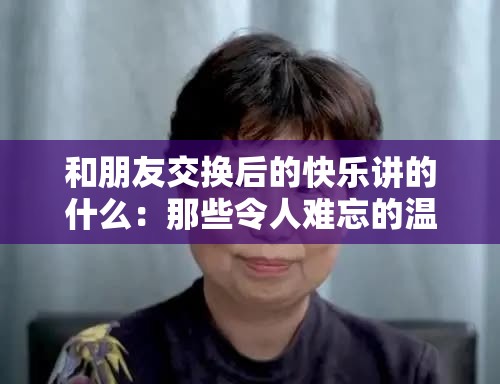 和朋友交换后的快乐讲的什么：那些令人难忘的温馨瞬间