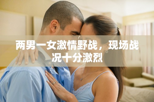 两男一女激情野战，现场战况十分激烈