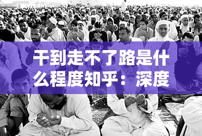 干到走不了路是什么程度知乎：深度解析这种极端状态