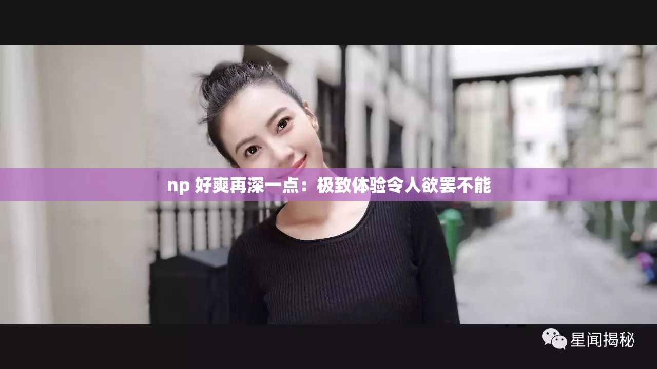 np 好爽再深一点：极致体验令人欲罢不能