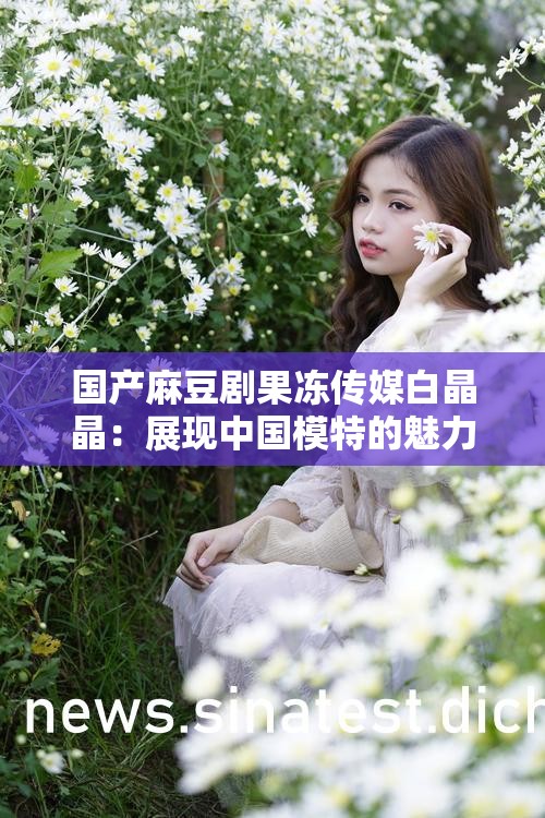 国产麻豆剧果冻传媒白晶晶：展现中国模特的魅力与风采
