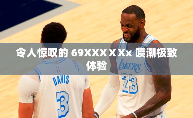 令人惊叹的 69XXXⅩXx 喷潮极致体验