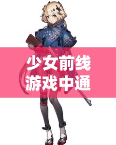 少女前线游戏中通用配件的全面获取途径、具体作用及高效管理策略