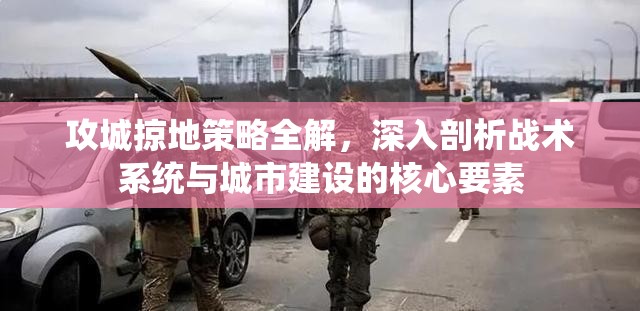 攻城掠地策略全解，深入剖析战术系统与城市建设的核心要素