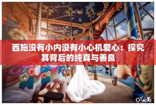 西施没有小内没有小心机爱心：探究其背后的纯真与善良