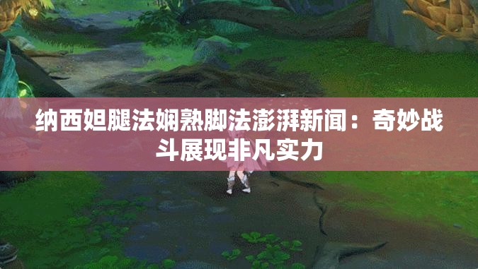 纳西妲腿法娴熟脚法澎湃新闻：奇妙战斗展现非凡实力
