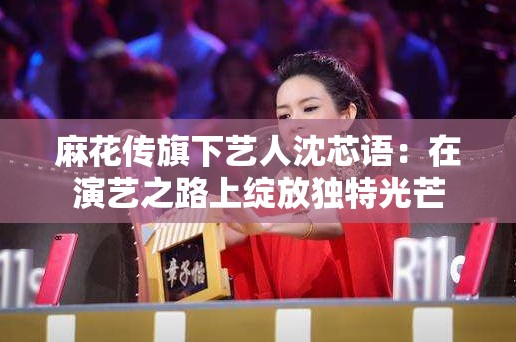 麻花传旗下艺人沈芯语：在演艺之路上绽放独特光芒