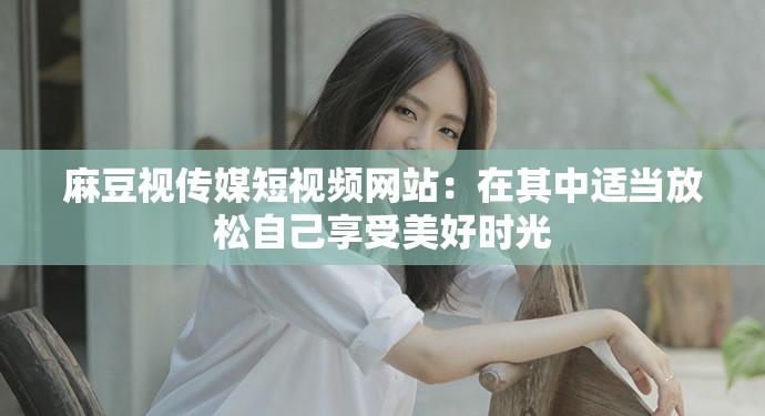 麻豆视传媒短视频网站：在其中适当放松自己享受美好时光