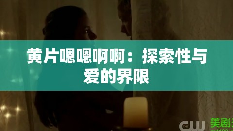 黄片嗯嗯啊啊：探索性与爱的界限
