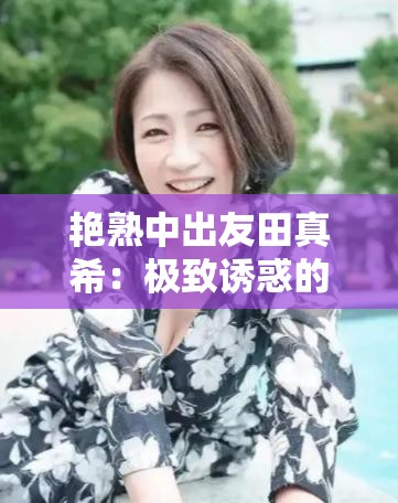 艳熟中出友田真希：极致诱惑的日本女演员