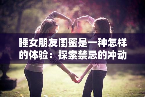 睡女朋友闺蜜是一种怎样的体验：探索禁忌的冲动与道德的挣扎