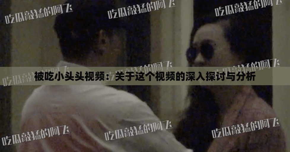 被吃小头头视频：关于这个视频的深入探讨与分析