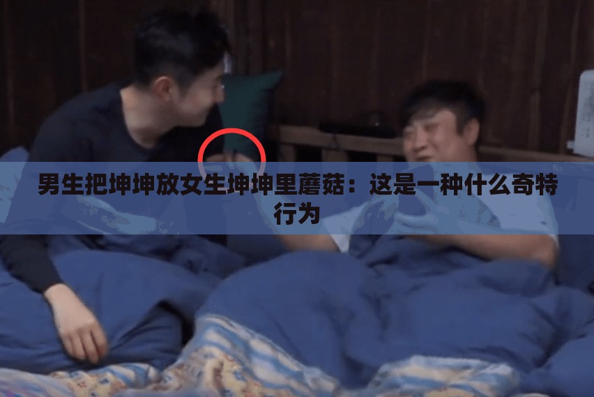 男生把坤坤放女生坤坤里蘑菇：这是一种什么奇特行为