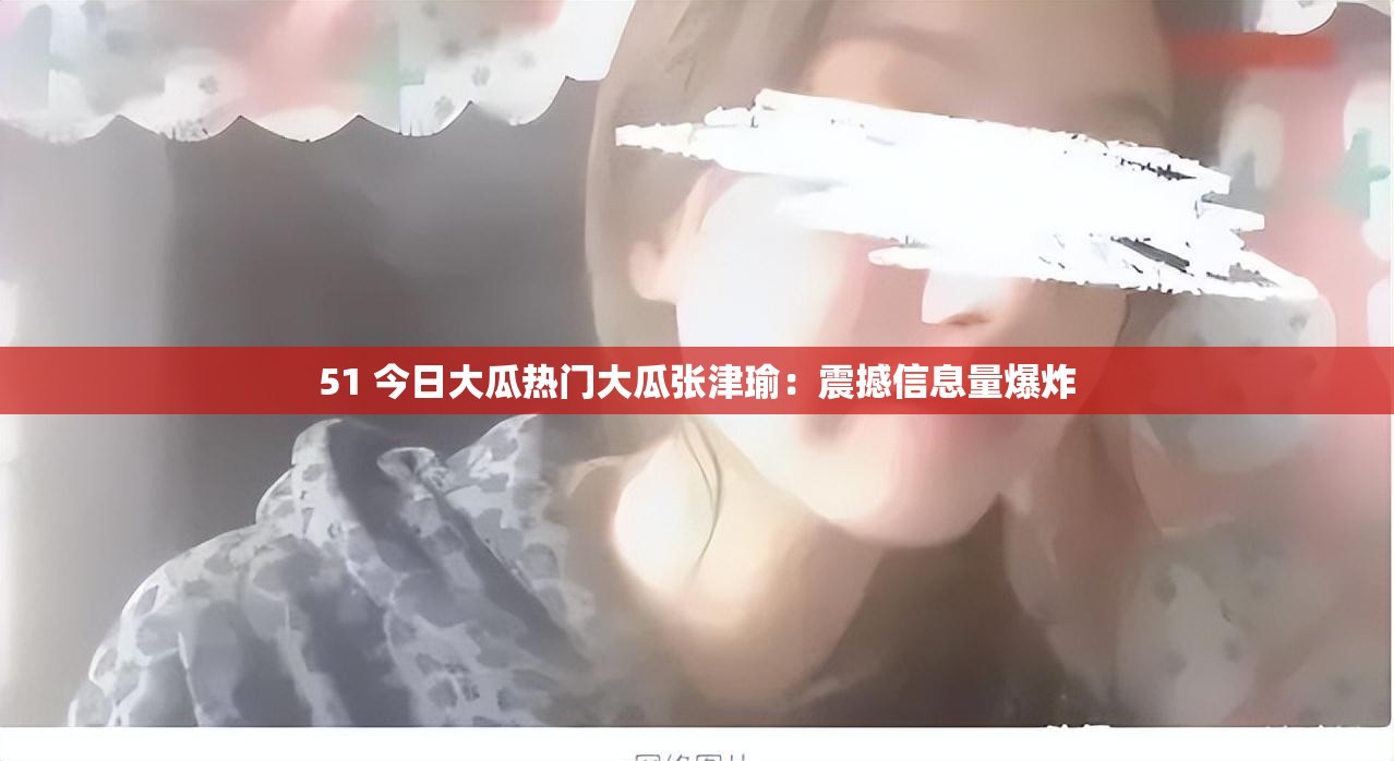 51 今日大瓜热门大瓜张津瑜：震撼信息量爆炸