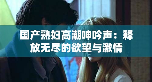 国产熟妇高潮呻吟声：释放无尽的欲望与激情