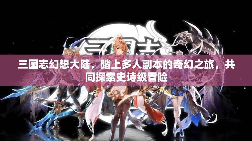 三国志幻想大陆，踏上多人副本的奇幻之旅，共同探索史诗级冒险