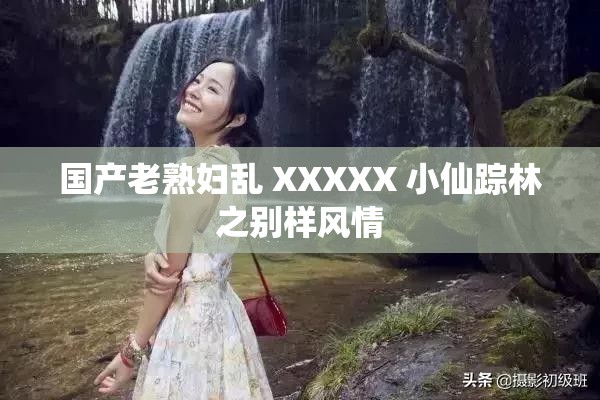 国产老熟妇乱 XXXXX 小仙踪林之别样风情