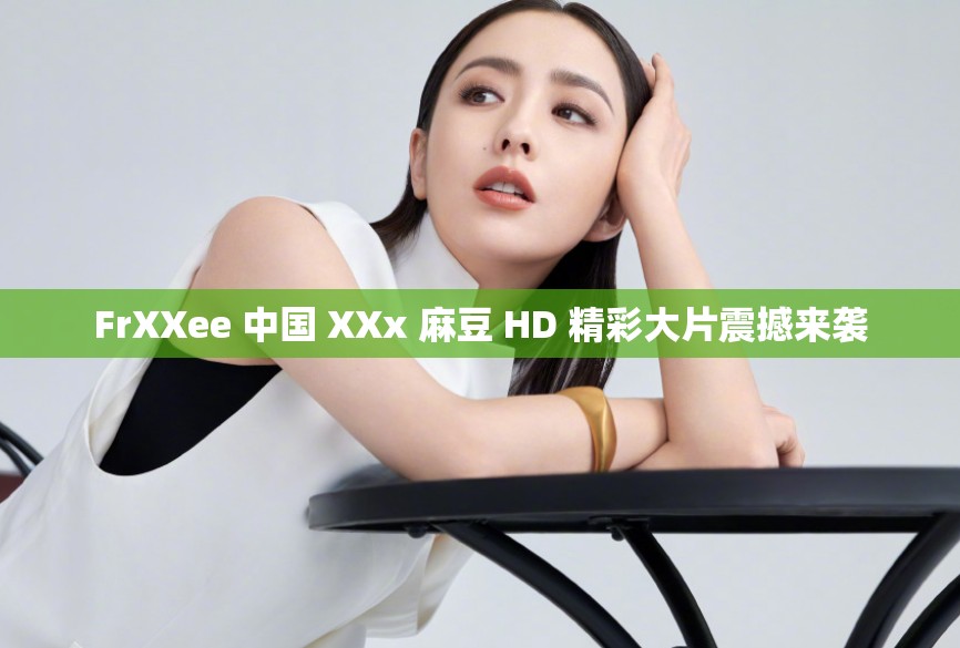 FrXXee 中国 XXx 麻豆 HD 精彩大片震撼来袭