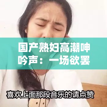 国产熟妇高潮呻吟声：一场欲罢不能的听觉盛宴