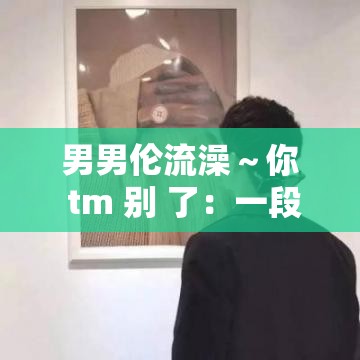 男男伦流澡～你 tm 别 了：一段禁忌的情感纠葛