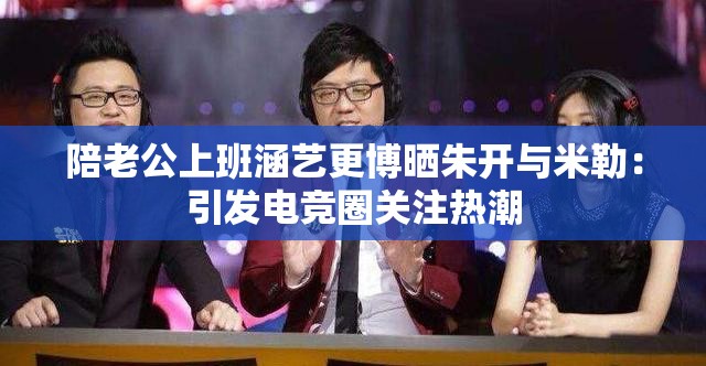 陪老公上班涵艺更博晒朱开与米勒：引发电竞圈关注热潮