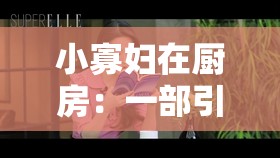 小寡妇在厨房：一部引人入胜的久久久呻吟电影