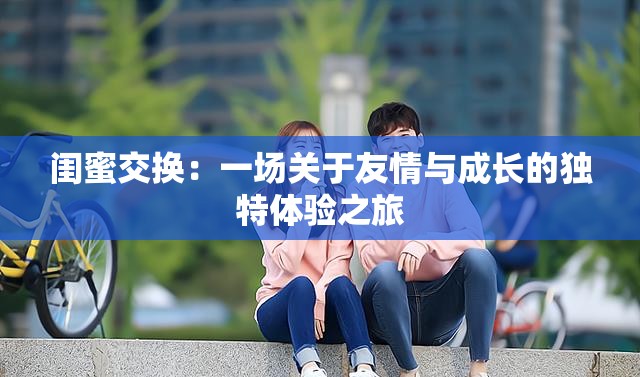 闺蜜交换：一场关于友情与成长的独特体验之旅