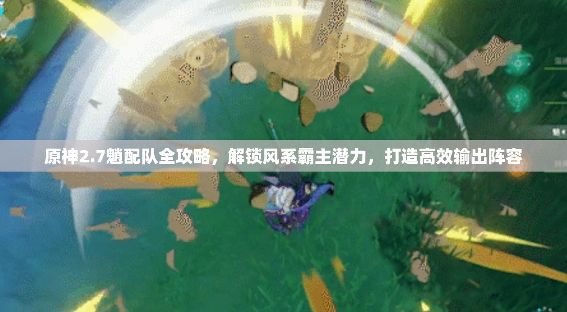 原神2.7魈配队全攻略，解锁风系霸主潜力，打造高效输出阵容